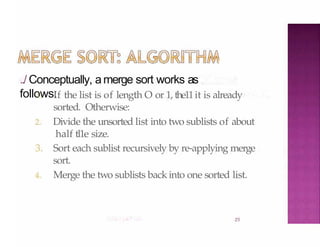 ../ Conceptually, amerge sort works as
follows:
25
1. If the list is of length O or 1, the11it is already
sorted. Otherwise:
2. Divide the unsorted list into two sublists of about
half tl1e size.
3. Sort each sublist recursively by re-applying merge
sort.
4. Merge the two sublists back into one sorted list.
 