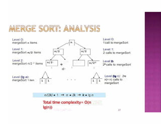 Level O:
mergeSort n items
Total time complexity= O(n
lg(n))
27
Level 1:
mergeSort n/2 items n/2 n/2
Level 2:
mergeSort n/2 2 items n/22
�
n
/
22
Level (lg n):
mergeSort 1 item
n/(2k) = 1 -+ n = 2k -+ k = lg n
Level O:
1call to mergeSort
Level 1:
2 calls to mergeSort
Level 2:
22
calls to mergeSort
Level (lg n): 2•e
n(= n) calls to
mergeSort
 