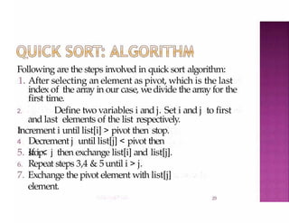 Following are the steps involved in quick sort algorithm:
2.9
1. After selecting an element as pivot, which is the last
index of the array in our case, wedivide the array for the
3
.
first time.
2. Define two variables i and j. Set i and j to first
and last elements of the list respectively.
Increment i until list[i] > pivot then stop.
4
.
Decrement j until list[j] < pivot then
stop.
5. If i < j then exchange list[i] and list[j].
6. Repeat steps 3,4 & 5until i > j.
7. Exchange the pivot element with list[j]
element.
 