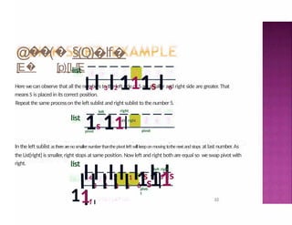 @
�
�
(� §(Q)�lf�
[E� [p)[L[E
32
list
left
Here wecan observe that all the numbers to the left sideof 5are smaller and right side are greater. That
means S is placed in its correct position.
Repeat the same processon the left sublist and rightsublist to the number 5.
right
ldt right
list
I4 I 3 I2 111s I 6
1s 11I
I4 I 3 I2 I 1 I s I 6 Is
I1 I
pivot pivot
In the left sublist astherearenosmallernumberthanthepivot leftwillkeeponmovingtothenextandstops at last number. As
the List[right] is smaller, right stops at same position. Now left and right both are equal so weswap pivot with
right.
left right
list
11
I 3
I 2
I 4
I 5
I 6
1s11
I
pivo
t
 