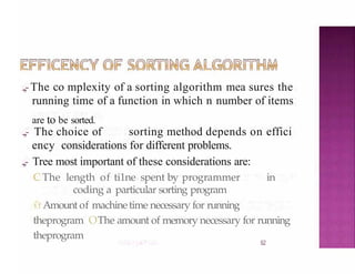 .,,-The co mplexity of a sorting algorithm mea sures the
running time of a function in which n number of items
are to be sorted.
.,,- The choice of sorting method depends on effici
ency considerations for different problems.
.,,- Tree most important of these considerations are:
CThe length of ti1ne spent by programmer in
coding a particular sorting program
11 Amount of machinetime necessary for running
theprogram OThe amount of memory necessary for running
theprogram
52
 
