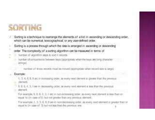 ./
3
.,
-
.,
-
Sorting is a technique to rearrange the elements of a list in ascending or descending order,
which can be numerical, lexicographical, or any user-defined order.
Sorting is a process through which the data is arranged in ascending or descending
order The complexity of a sorting algorithm can be measured in terms of
number of algorithm steps to sort n records
number ofcomparisons between keys (appropriate when thekeys are long character
strings)
.l number of times records must be moved (appropriate when record size is large)
.,- Example:
l, 3, 4, 6, 8, 9 arc in increasing order, as every next clement is greater than the previous
clement.
❒ 9. 8. 6, 4, 3, I are in decreasing order, as every next element is less than the previous
element.
For example, 9, 8, 6, 3, 3, I arc in non-increasing order, as every next clement is less than or
equal to (in case of3) but not greater than any previous element.
For example, I, 3, 3, 6, 8, 9 are in non-decreasing order. as every next element is greater than or
equal to (in case of 3) but not less thanthe previous one.
 