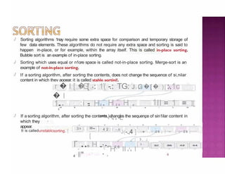 ./
4
./
./
Sorting algorithms 1nay require some extra space for comparison and temporary storage of
few data elements. These algorithms do not require any extra space and sorting is said to
happen in-place, or for example, within the array itself. This is called in-place sorting.
Bubble sort is an example of in-place sorting.
Sorting which uses equal or n1ore space is called not-in-place sorting. Merge-sort is an
example of not-in-place sorting.
If a sorting algorithm, after sorting the contents, does not change the sequence of si,nilar
content in which thev aooear. it is called stahle sortinl!.
-r � l-[ � [ 4 :
-
=
-
=JG= : 1( -.: TG: J=G
,= �[� )["2
,
,
_:.1c
� l
1..o ) [ _ , . . :i -
.
g
H 1
2 a H 2 6 H a - . II = 1 = I[
"""'H4 4 L
" 3 5 .
.
7 a
./ If a sorting algorithm, after sorting the contents, changes the sequence of sin1ilar content in
which they
appear.
4 & & 7 e 9
It is calledunstablcsorting. [ =-
-,
]
[
2 3
4 2 ] [ -.o
J(-.,4 ]
o
3 s ] [
-
- '- , e . , ( 2 6 ] [ - ] ( 2 6 ]
( 3 , J
r ..o H ..
4 ll"
"
'
"
'
.
.
.
_.
.,
,
,
.
.
.
.
,
2 6
0 -, 2 3
H II 2 6 l
3 -,
4 G
 