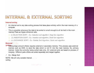 Internal sorting
5
./
'
.,
An internal sort is any data sorting process that takes place entirely within the main memory of a
computer.
This is possible whenever the data to be sorted is small enough to all be held in the main
memory.There are3 types ofinternal sorts.
(i) SELECTION SORT :- Ex:- Selection sort algoritbn1, Heap Son algorithm
,.., (ii) INSERTION SORT:- Ex:- Insertion sort algorithm, Shell Sort algorithm
(iii) EXCHANGE SORT:- Ex:- Bubble Sort Algoritlun, Quick sort algorithm
External
sorting
., Sorting large amount ofdata requires external or secondary memory. This process uses external
memory such as HDD, to store the data which is not fit into the main memory. So, primary
memory holds the currently being sorted data only. All external sorts are based on process of
merging. Different parts ofdata are sorted separately and merged together.
./' Ex:- ltlerge Sort
NOTE: Wewill only consider internal
sorting
 