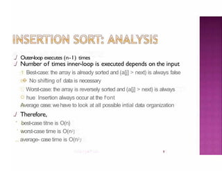 ../ Outer-loop executes (n-1) times
9
../ Number of times inner-loop is executed depends on the input
1 Best-case: the array is already sorted and (a[j] > next) is always false
� No shifting of data is necessary
:. Worst-case: the array is reversely sorted and (a[j] > next) is always
hue Insertion always occur at the fr
ont
Average case: wehave to look at all possible intial data organization
../ Therefore,
* best-case titne is O(n)
' worst-case time is O(n2)
,., average- case time is O(n2)
 
