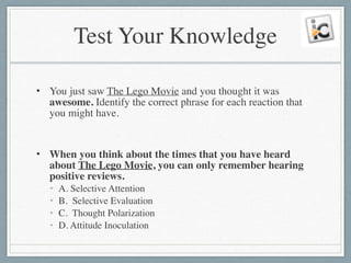 Test Your Knowledge
• You just saw The Lego Movie and you thought it was
awesome. Identify the correct phrase for each reaction that
you might have.	

!
• When you think about the times that you have heard
about The Lego Movie, you can only remember hearing
positive reviews.	

• A. Selective Attention	

• B. Selective Evaluation	

• C. Thought Polarization	

• D. Attitude Inoculation
 