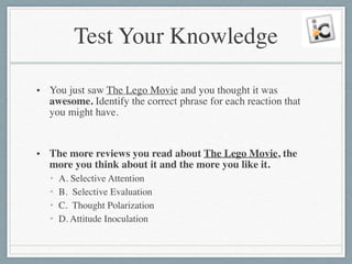 Test Your Knowledge
• You just saw The Lego Movie and you thought it was
awesome. Identify the correct phrase for each reaction that
you might have.	

!
• The more reviews you read about The Lego Movie, the
more you think about it and the more you like it.	

• A. Selective Attention	

• B. Selective Evaluation	

• C. Thought Polarization	

• D. Attitude Inoculation
 