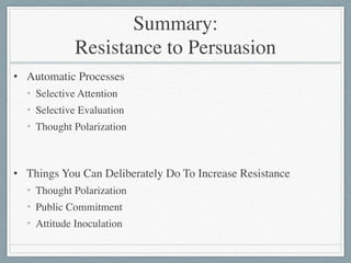Summary: 
Resistance to Persuasion
• Automatic Processes	

• Selective Attention	

• Selective Evaluation	

• Thought Polarization	

!
• Things You Can Deliberately Do To Increase Resistance	

• Thought Polarization	

• Public Commitment	

• Attitude Inoculation
 