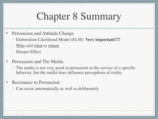 Chapter 8 Summary
• Persuasion and Attitude Change	

• Elaboration-Likelihood Model (ELM): Very important!!!!	

• Who said what to whom	

• Sleeper Effect	

• Persuasion and The Media	

• The media is not very good at persuasion in the service of a specific
behavior, but the media does influence perceptions of reality	

• Resistance to Persuasion	

• Can occur automatically as well as deliberately
 
