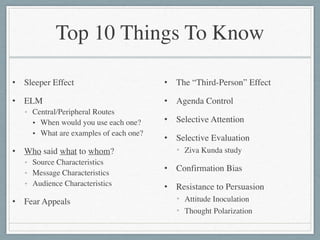Top 10 Things To Know
• Sleeper Effect	

• ELM	

• Central/Peripheral Routes	

• When would you use each one?	

• What are examples of each one?	

• Who said what to whom?	

• Source Characteristics	

• Message Characteristics	

• Audience Characteristics	

• Fear Appeals
• The “Third-Person” Effect	

• Agenda Control	

• Selective Attention	

• Selective Evaluation	

• Ziva Kunda study	

• Confirmation Bias	

• Resistance to Persuasion	

• Attitude Inoculation	

• Thought Polarization
 