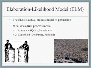 • The ELM is a dual-process model of persuasion	

• What does dual process mean?	

• 1. Automatic (Quick, Heuristics)	

• 2. Controlled (Deliberate, Rational)
Elaboration-Likelihood Model (ELM)
 