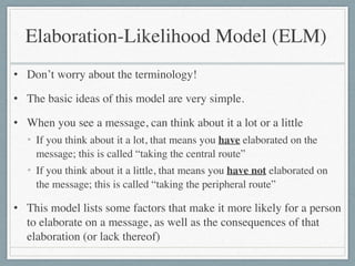 • Don’t worry about the terminology!	

• The basic ideas of this model are very simple.	

• When you see a message, can think about it a lot or a little	

• If you think about it a lot, that means you have elaborated on the
message; this is called “taking the central route”	

• If you think about it a little, that means you have not elaborated on
the message; this is called “taking the peripheral route”	

• This model lists some factors that make it more likely for a person
to elaborate on a message, as well as the consequences of that
elaboration (or lack thereof)
Elaboration-Likelihood Model (ELM)
 