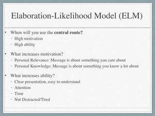 • When will you use the central route?	

• High motivation	

• High ability	

• What increases motivation?	

• Personal Relevance: Message is about something you care about	

• Personal Knowledge: Message is about something you know a lot about	

• What increases ability?	

• Clear presentation, easy to understand	

• Attention	

• Time	

• Not Distracted/Tired
Elaboration-Likelihood Model (ELM)
 