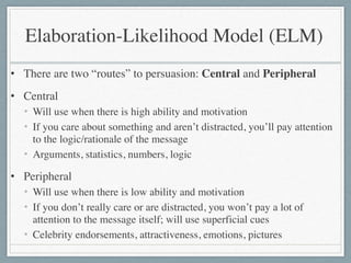 Elaboration-Likelihood Model (ELM)
• There are two “routes” to persuasion: Central and Peripheral	

• Central	

• Will use when there is high ability and motivation	

• If you care about something and aren’t distracted, you’ll pay attention
to the logic/rationale of the message	

• Arguments, statistics, numbers, logic	

• Peripheral	

• Will use when there is low ability and motivation	

• If you don’t really care or are distracted, you won’t pay a lot of
attention to the message itself; will use superficial cues	

• Celebrity endorsements, attractiveness, emotions, pictures
 