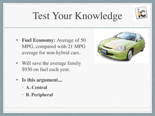 Test Your Knowledge
• Fuel Economy: Average of 50
MPG, compared with 21 MPG
average for non-hybrid cars.	

• Will save the average family
$930 on fuel each year.	

• Is this argument...	

• A. Central	

• B. Peripheral
 