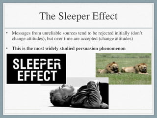 The Sleeper Effect
• Messages from unreliable sources tend to be rejected initially (don’t
change attitudes), but over time are accepted (change attitudes)	

• This is the most widely studied persuasion phenomenon
 