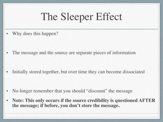 The Sleeper Effect
• Why does this happen?	

!
• The message and the source are separate pieces of information	

!
• Initially stored together, but over time they can become dissociated	

!
• No longer remember that you should “discount” the message	

• Note: This only occurs if the source credibility is questioned AFTER
the message; if before, you don’t store the message.
 