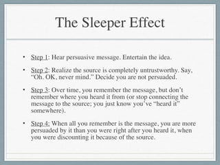 The Sleeper Effect
• Step 1: Hear persuasive message. Entertain the idea.	

• Step 2: Realize the source is completely untrustworthy. Say,
“Oh. OK, never mind.” Decide you are not persuaded.	

• Step 3: Over time, you remember the message, but don’t
remember where you heard it from (or stop connecting the
message to the source; you just know you’ve “heard it”
somewhere).	

• Step 4: When all you remember is the message, you are more
persuaded by it than you were right after you heard it, when
you were discounting it because of the source.
 