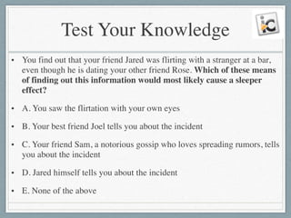 Test Your Knowledge
• You find out that your friend Jared was flirting with a stranger at a bar,
even though he is dating your other friend Rose. Which of these means
of finding out this information would most likely cause a sleeper
effect?	

• A. You saw the flirtation with your own eyes	

• B. Your best friend Joel tells you about the incident	

• C. Your friend Sam, a notorious gossip who loves spreading rumors, tells
you about the incident	

• D. Jared himself tells you about the incident	

• E. None of the above
 