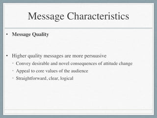 Message Characteristics
• Message Quality	

!
• Higher quality messages are more persuasive	

• Convey desirable and novel consequences of attitude change	

• Appeal to core values of the audience	

• Straightforward, clear, logical
 