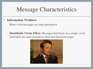 Message Characteristics
• Information Vividness	

• More vivid messages are more persuasive	

!
• Identifiable Victim Effect: Messages that focus on a single, vivid
individual are more persuasive than fact-based messages
 
