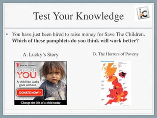 Test Your Knowledge
• You have just been hired to raise money for Save The Children.
Which of these pamphlets do you think will work better?
A. Lucky’s Story B. The Horrors of Poverty
 