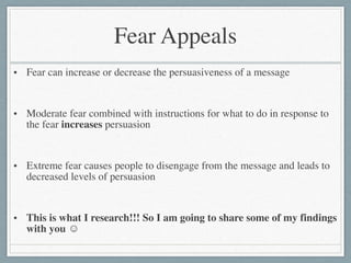 Fear Appeals
• Fear can increase or decrease the persuasiveness of a message	

!
• Moderate fear combined with instructions for what to do in response to
the fear increases persuasion	

!
• Extreme fear causes people to disengage from the message and leads to
decreased levels of persuasion	

!
• This is what I research!!! So I am going to share some of my findings
with you ☺
 