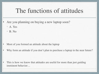 The functions of attitudes
• Are you planning on buying a new laptop soon?	

• A. Yes	

• B. No	

!
• Most of you formed an attitude about the laptop	

• Why form an attitude if you don’t plan to purchase a laptop in the near future?	

!
• This is how we know that attitudes are useful for more than just guiding
imminent behavior…
 