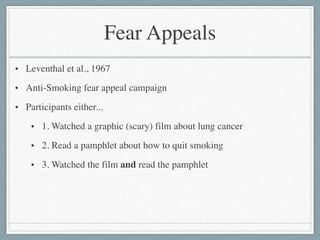 Fear Appeals
• Leventhal et al., 1967	

• Anti-Smoking fear appeal campaign	

• Participants either...	

• 1. Watched a graphic (scary) film about lung cancer	

• 2. Read a pamphlet about how to quit smoking	

• 3. Watched the film and read the pamphlet	

!
 