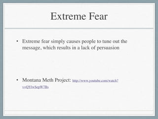 Extreme Fear
• Extreme fear simply causes people to tune out the
message, which results in a lack of persuasion	

!
!
• Montana Meth Project: http://www.youtube.com/watch?
v=QYlwSepW7Bs
 
