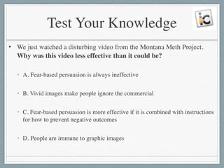 Test Your Knowledge
• We just watched a disturbing video from the Montana Meth Project.
Why was this video less effective than it could be?	

!
• A. Fear-based persuasion is always ineffective	

!
• B. Vivid images make people ignore the commercial	

!
• C. Fear-based persuasion is more effective if it is combined with instructions
for how to prevent negative outcomes	

!
• D. People are immune to graphic images
 