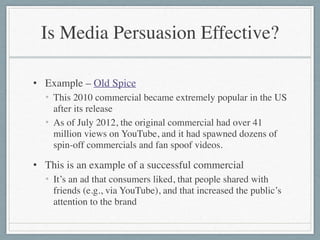 Is Media Persuasion Effective?
• Example – Old Spice	

• This 2010 commercial became extremely popular in the US
after its release	

• As of July 2012, the original commercial had over 41
million views on YouTube, and it had spawned dozens of
spin-off commercials and fan spoof videos.	

• This is an example of a successful commercial	

• It’s an ad that consumers liked, that people shared with
friends (e.g., via YouTube), and that increased the public’s
attention to the brand
 