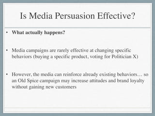 Is Media Persuasion Effective?
• What actually happens?	

!
• Media campaigns are rarely effective at changing specific
behaviors (buying a specific product, voting for Politician X)	

!
• However, the media can reinforce already existing behaviors… so
an Old Spice campaign may increase attitudes and brand loyalty
without gaining new customers
 