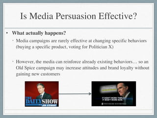 Is Media Persuasion Effective?
• What actually happens?	

• Media campaigns are rarely effective at changing specific behaviors
(buying a specific product, voting for Politician X)	

!
• However, the media can reinforce already existing behaviors… so an
Old Spice campaign may increase attitudes and brand loyalty without
gaining new customers
 