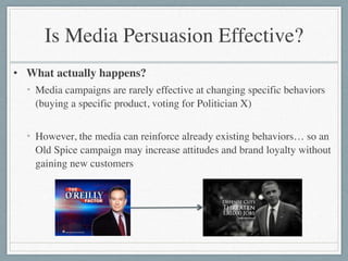 Is Media Persuasion Effective?
• What actually happens?	

• Media campaigns are rarely effective at changing specific behaviors
(buying a specific product, voting for Politician X)	

!
• However, the media can reinforce already existing behaviors… so an
Old Spice campaign may increase attitudes and brand loyalty without
gaining new customers
 