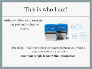 This is who I am!
Attitudes allow us to express
our personal values to
others.
You might “like” something on Facebook because of what it
says about you as a person – 	

you want people to know this information.
 