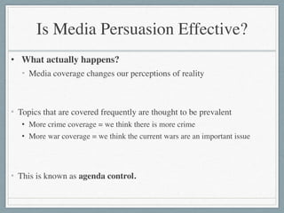 Is Media Persuasion Effective?
• What actually happens?	

• Media coverage changes our perceptions of reality	

!
!
• Topics that are covered frequently are thought to be prevalent	

• More crime coverage = we think there is more crime	

• More war coverage = we think the current wars are an important issue	

!
!
• This is known as agenda control.
 