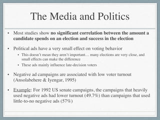 The Media and Politics
• Most studies show no significant correlation between the amount a
candidate spends on an election and success in the election	

• Political ads have a very small effect on voting behavior	

• This doesn’t mean they aren’t important… many elections are very close, and
small effects can make the difference	

• These ads mainly influence late-decision voters	

• Negative ad campaigns are associated with low voter turnout
(Ansolabehere & Iyengar, 1995)	

• Example: For 1992 US senate campaigns, the campaigns that heavily
used negative ads had lower turnout (49.7%) than campaigns that used
little-to-no negative ads (57%)
 