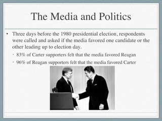 The Media and Politics
• Three days before the 1980 presidential election, respondents
were called and asked if the media favored one candidate or the
other leading up to election day.	

• 83% of Carter supporters felt that the media favored Reagan	

• 96% of Reagan supporters felt that the media favored Carter
 