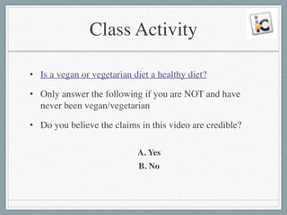 Class Activity
• Is a vegan or vegetarian diet a healthy diet?	

• Only answer the following if you are NOT and have
never been vegan/vegetarian	

• Do you believe the claims in this video are credible?	

!
A. Yes	

B. No
 
