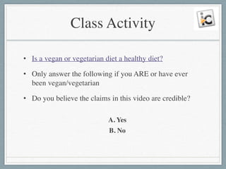Class Activity
• Is a vegan or vegetarian diet a healthy diet?	

• Only answer the following if you ARE or have ever
been vegan/vegetarian	

• Do you believe the claims in this video are credible?	

!
A. Yes	

B. No
 