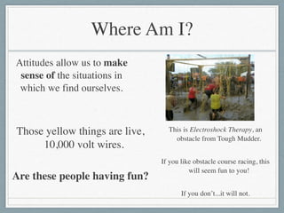 Where Am I?
Attitudes allow us to make
sense of the situations in
which we find ourselves.
Those yellow things are live,
10,000 volt wires. 	

!
Are these people having fun?	

This is Electroshock Therapy, an
obstacle from Tough Mudder.	

!
If you like obstacle course racing, this
will seem fun to you!	

!
If you don’t...it will not.
 