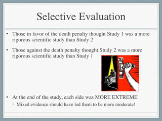 Selective Evaluation
• Those in favor of the death penalty thought Study 1 was a more
rigorous scientific study than Study 2	

• Those against the death penalty thought Study 2 was a more
rigorous scientific study than Study 1	

!
!
!
• At the end of the study, each side was MORE EXTREME	

• Mixed evidence should have led them to be more moderate!
 