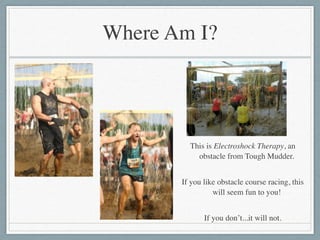 Where Am I?
This is Electroshock Therapy, an
obstacle from Tough Mudder.	

!
If you like obstacle course racing, this
will seem fun to you!	

!
If you don’t...it will not.
 