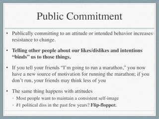 Public Commitment
• Publically committing to an attitude or intended behavior increases
resistance to change.	

• Telling other people about our likes/dislikes and intentions
“binds” us to those things.	

• If you tell your friends “I’m going to run a marathon,” you now
have a new source of motivation for running the marathon; if you
don’t run, your friends may think less of you	

• The same thing happens with attitudes	

• Most people want to maintain a consistent self-image	

• #1 political diss in the past few years? Flip-flopper.
 
