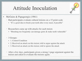 Attitude Inoculation
• McGuire & Papageorgis (1961)	

• Had participants evaluate cultural truisms on a 15 point scale	

• “It’s a good idea to brush your teeth after every meal, if possible”	

!
• Researchers came up with attacks for each truism	

• “Brushing too frequently can damage gums & make teeth vulnerable”	

!
• 3 Groups:	

• 1. Control Condition	

• 2. Received an attack on this truism; told to argue against the attack	

• 3. Received an attack on this truism; told to ignore the attack	

!
• After a few days, participants given a strong 1-page argument against the
truism and asked to evaluate the truisms again.
 