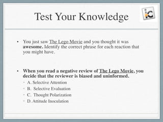 Test Your Knowledge
• You just saw The Lego Movie and you thought it was
awesome. Identify the correct phrase for each reaction that
you might have.	

!
• When you read a negative review of The Lego Movie, you
decide that the reviewer is biased and uninformed.	

• A. Selective Attention	

• B. Selective Evaluation	

• C. Thought Polarization	

• D. Attitude Inoculation
 