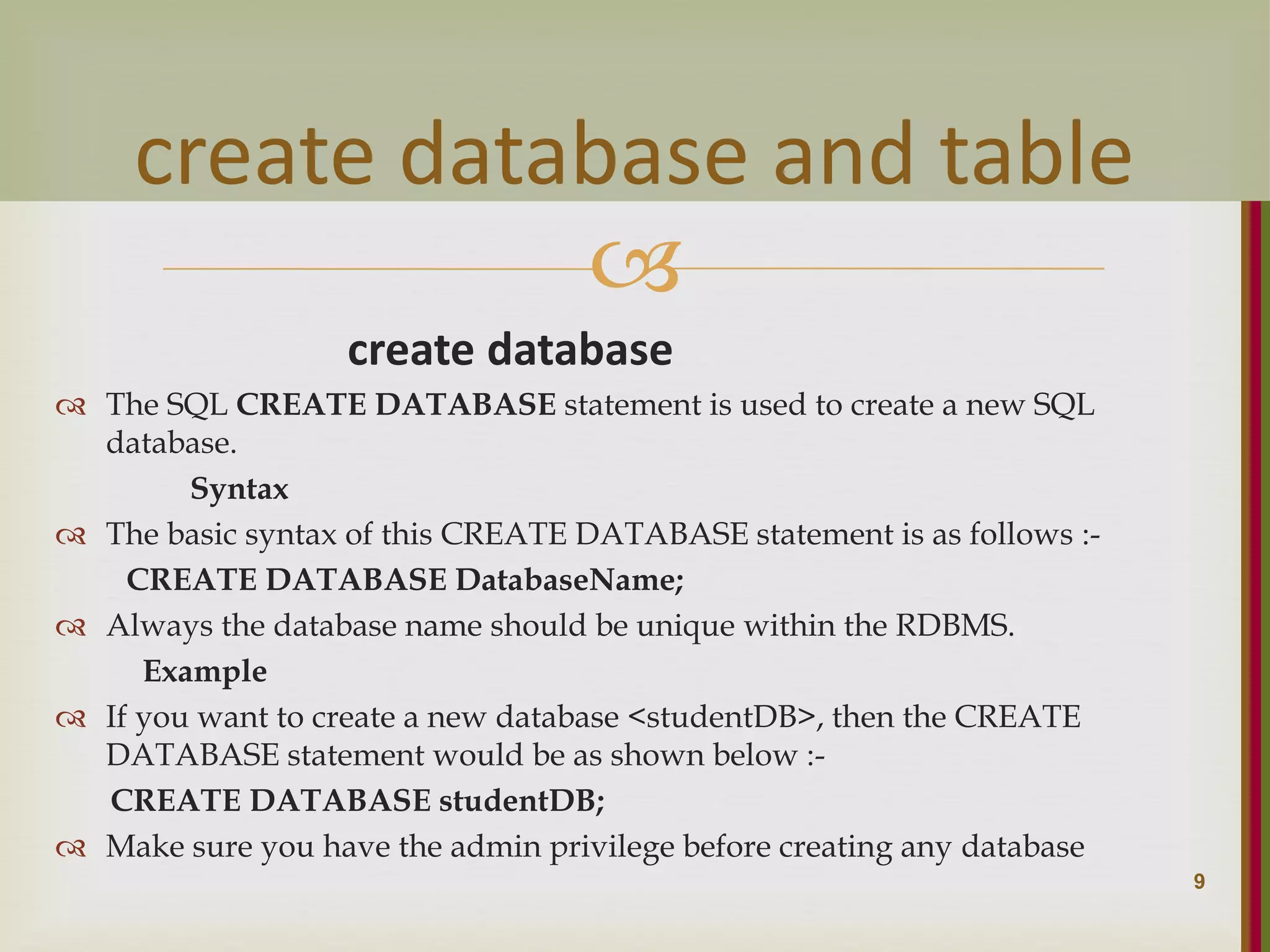  create database  The SQL CREATE DATABASE statement is used to create a new SQL database. Syntax  The basic syntax of this CREATE DATABASE statement is as follows :- CREATE DATABASE DatabaseName;  Always the database name should be unique within the RDBMS. Example  If you want to create a new database <studentDB>, then the CREATE DATABASE statement would be as shown below :- CREATE DATABASE studentDB;  Make sure you have the admin privilege before creating any database 9 create database and table 