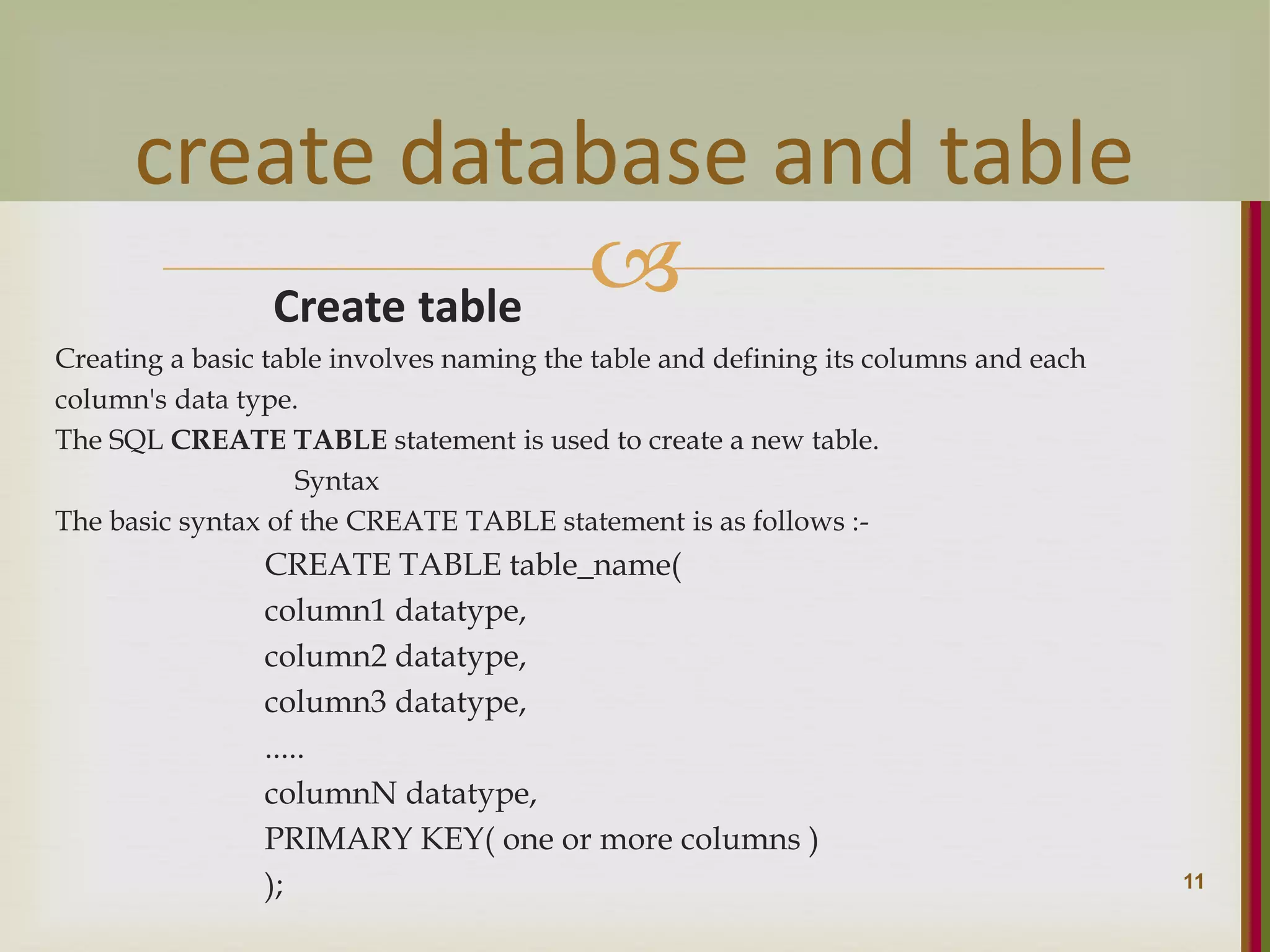  Create table Creating a basic table involves naming the table and defining its columns and each column's data type. The SQL CREATE TABLE statement is used to create a new table. Syntax The basic syntax of the CREATE TABLE statement is as follows :- CREATE TABLE table_name( column1 datatype, column2 datatype, column3 datatype, ..... columnN datatype, PRIMARY KEY( one or more columns ) ); 11 create database and table 