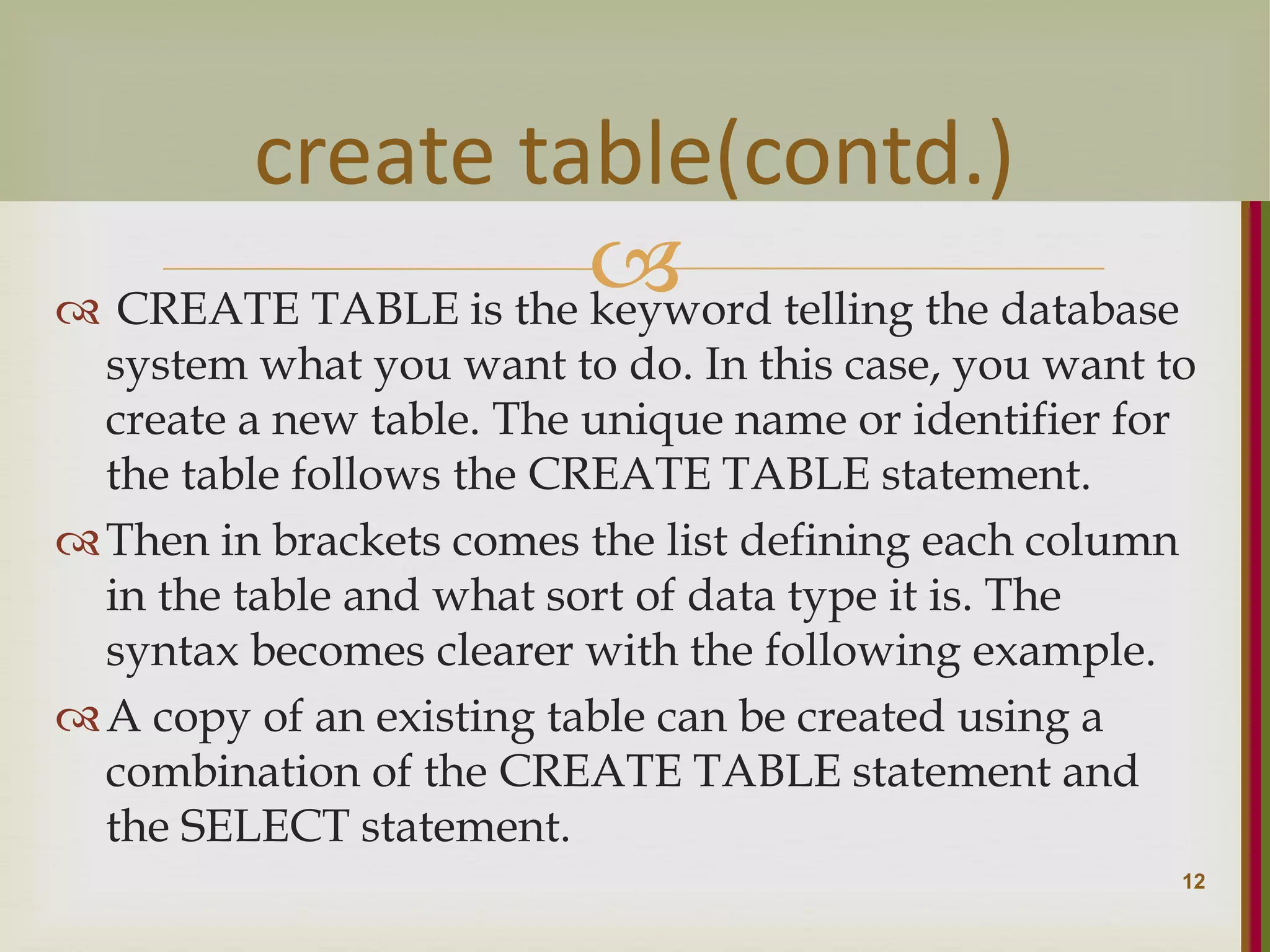   CREATE TABLE is the keyword telling the database system what you want to do. In this case, you want to create a new table. The unique name or identifier for the table follows the CREATE TABLE statement. Then in brackets comes the list defining each column in the table and what sort of data type it is. The syntax becomes clearer with the following example. A copy of an existing table can be created using a combination of the CREATE TABLE statement and the SELECT statement. 12 create table(contd.) 